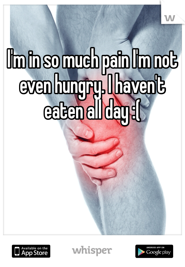 I'm in so much pain I'm not even hungry. I haven't eaten all day :(