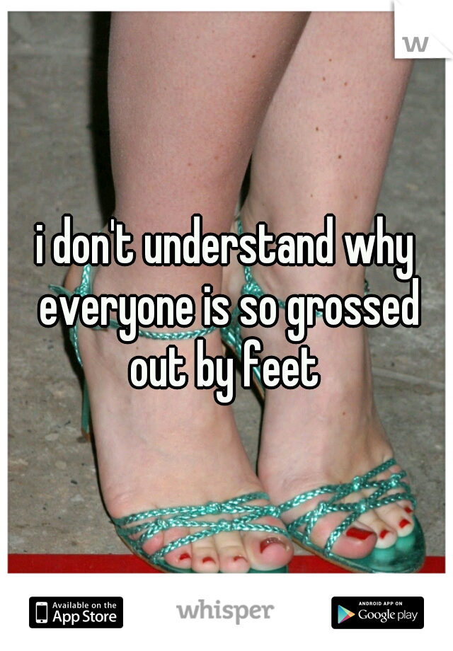 i don't understand why everyone is so grossed out by feet 