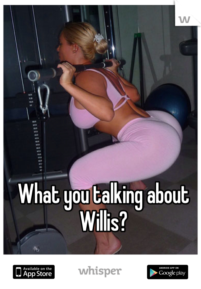 What you talking about Willis?