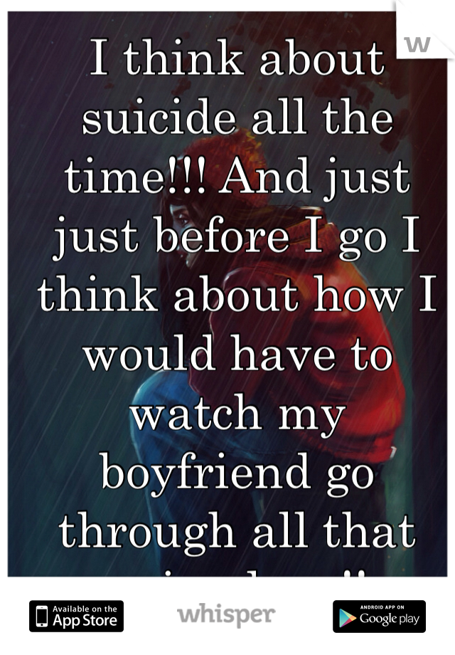 I think about suicide all the time!!! And just just before I go I think about how I would have to watch my boyfriend go through all that pain alone!! 