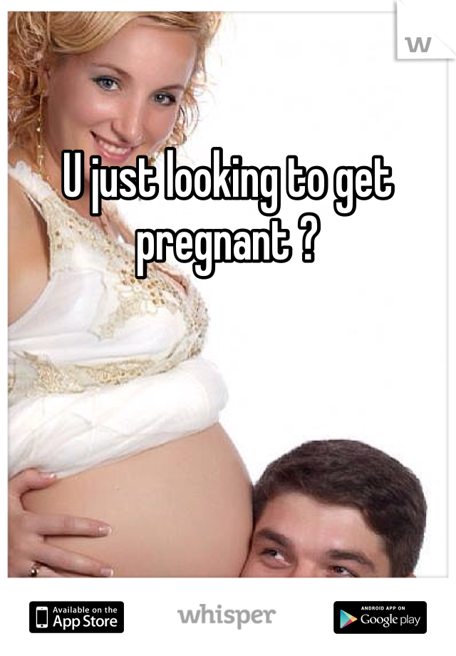 U just looking to get pregnant ?