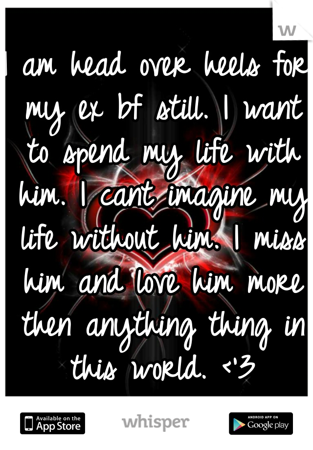 I am head over heels for my ex bf still. I want to spend my life with him. I cant imagine my life without him. I miss him and love him more then anything thing in this world. <'3