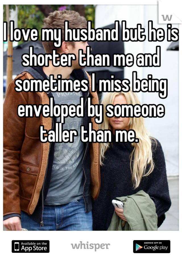 I love my husband but he is shorter than me and sometimes I miss being enveloped by someone taller than me. 