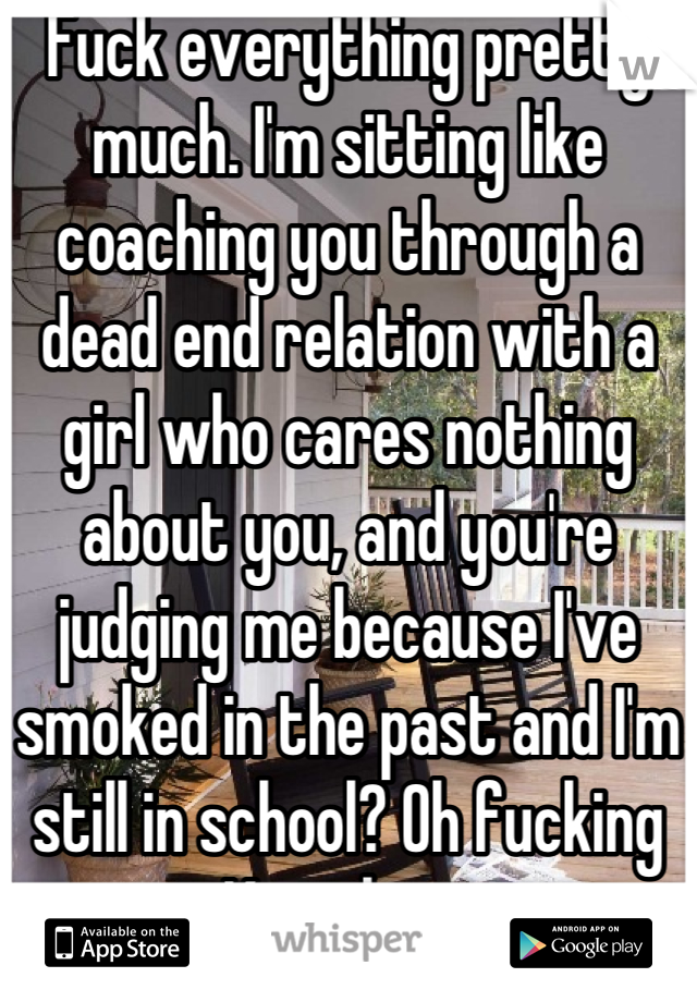 Fuck everything pretty much. I'm sitting like coaching you through a dead end relation with a girl who cares nothing about you, and you're judging me because I've smoked in the past and I'm still in school? Oh fucking Kay then..