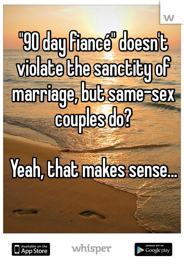 "90 day fiancé" doesn't violate the sanctity of marriage, but same-sex couples do?

Yeah, that makes sense...