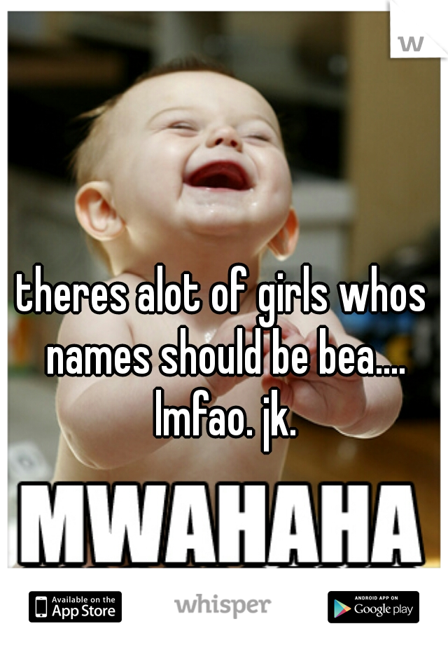 theres alot of girls whos names should be bea.... lmfao. jk.