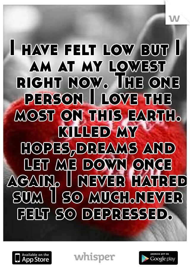 I have felt low but I am at my lowest right now. The one person I love the most on this earth. killed my hopes,dreams and let me down once again. I never hatred sum 1 so much.never felt so depressed. 