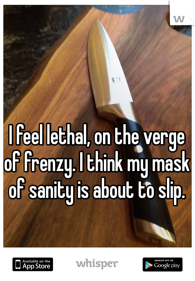 I feel lethal, on the verge of frenzy. I think my mask of sanity is about to slip.