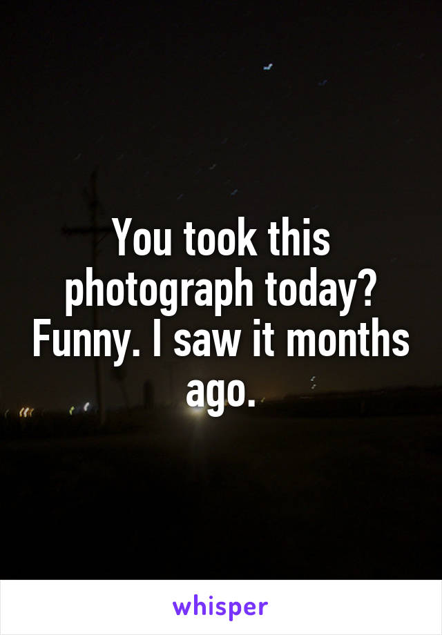 You took this photograph today? Funny. I saw it months ago.