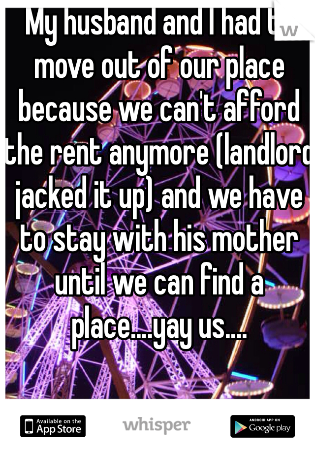 My husband and I had to move out of our place because we can't afford the rent anymore (landlord jacked it up) and we have to stay with his mother until we can find a place....yay us.... 