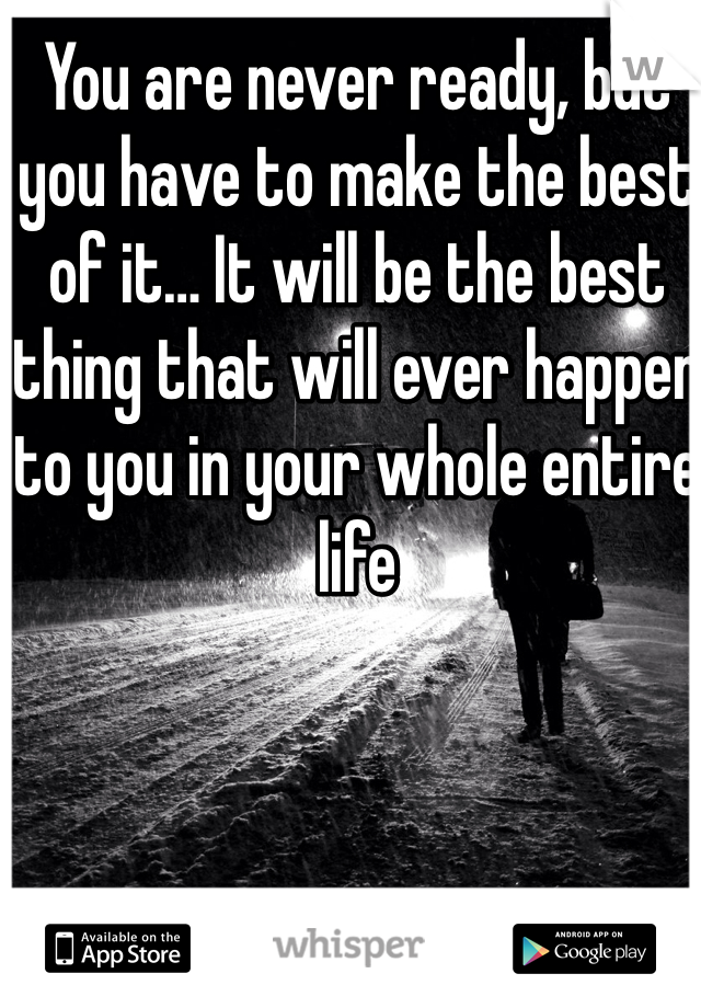 You are never ready, but you have to make the best of it… It will be the best thing that will ever happen to you in your whole entire life