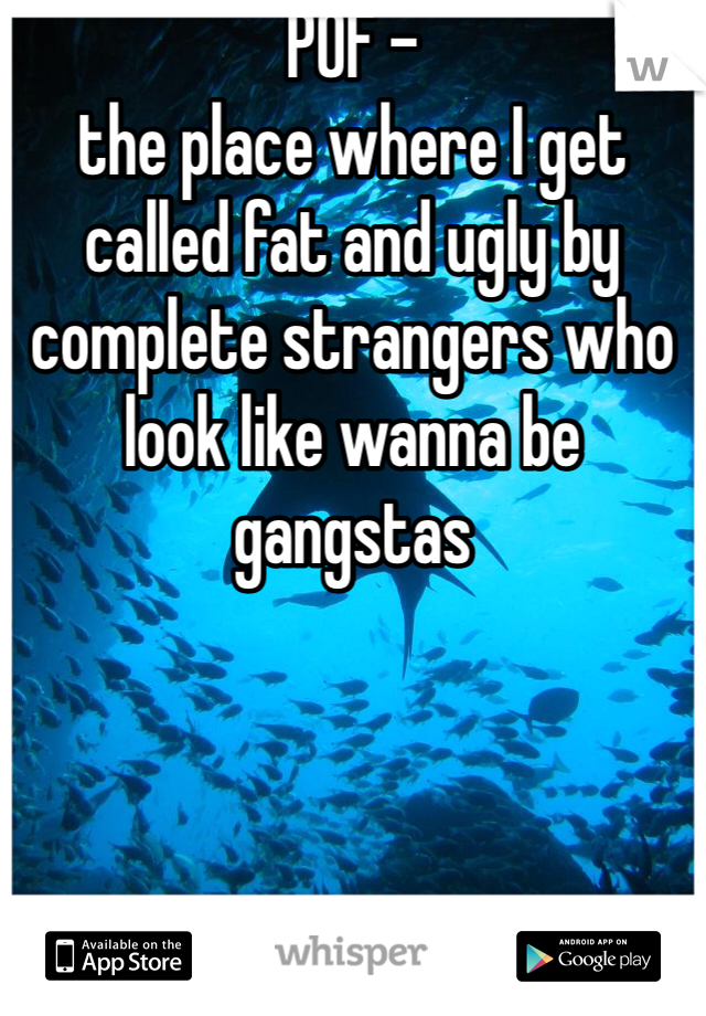 POF -
the place where I get called fat and ugly by complete strangers who look like wanna be gangstas