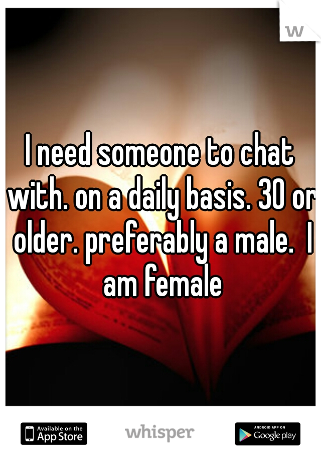 I need someone to chat with. on a daily basis. 30 or older. preferably a male.  I am female