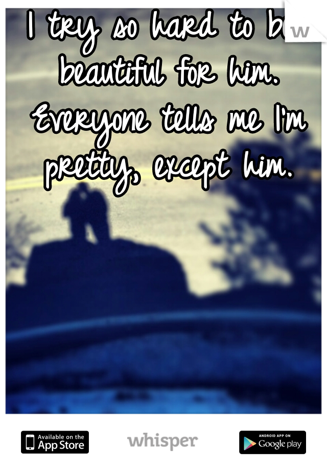 I try so hard to be beautiful for him. Everyone tells me I'm pretty, except him.