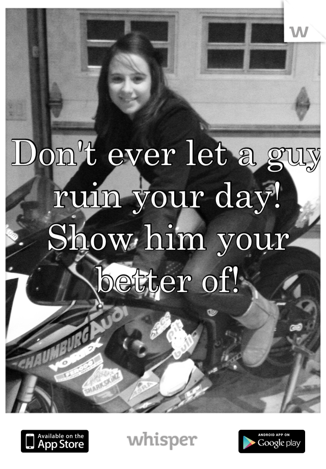 Don't ever let a guy ruin your day!
Show him your better of!