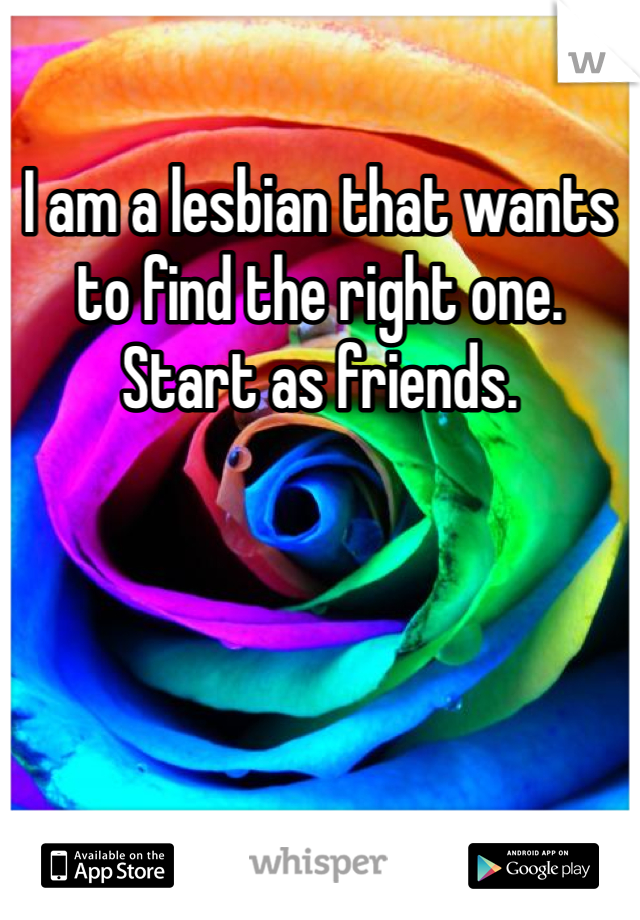 I am a lesbian that wants to find the right one. Start as friends.