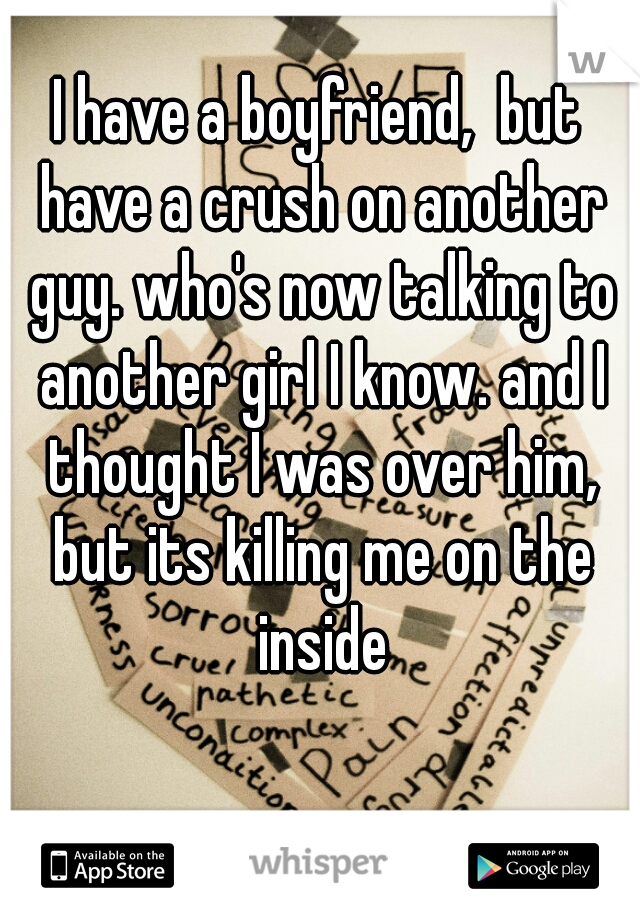 I have a boyfriend,  but have a crush on another guy. who's now talking to another girl I know. and I thought I was over him, but its killing me on the inside