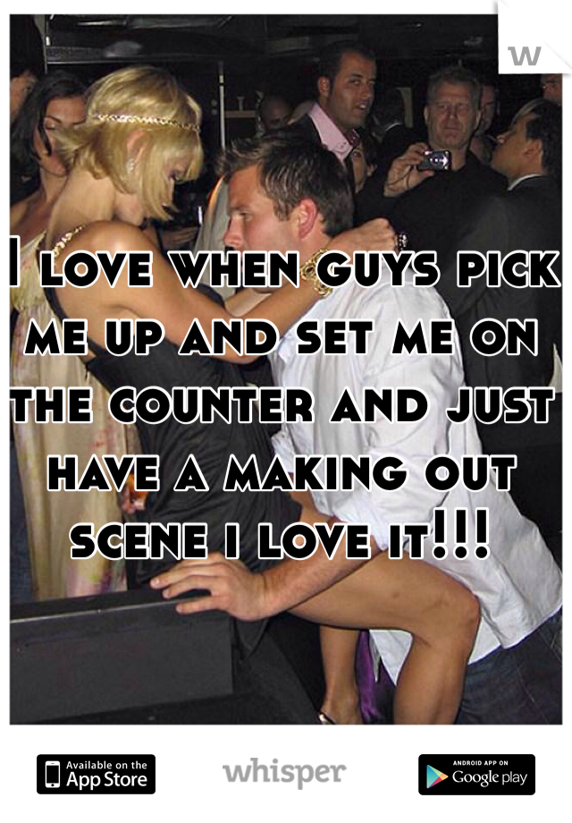 I love when guys pick me up and set me on the counter and just have a making out scene i love it!!!