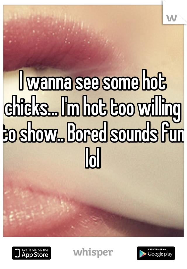 I wanna see some hot chicks... I'm hot too willing to show.. Bored sounds fun lol