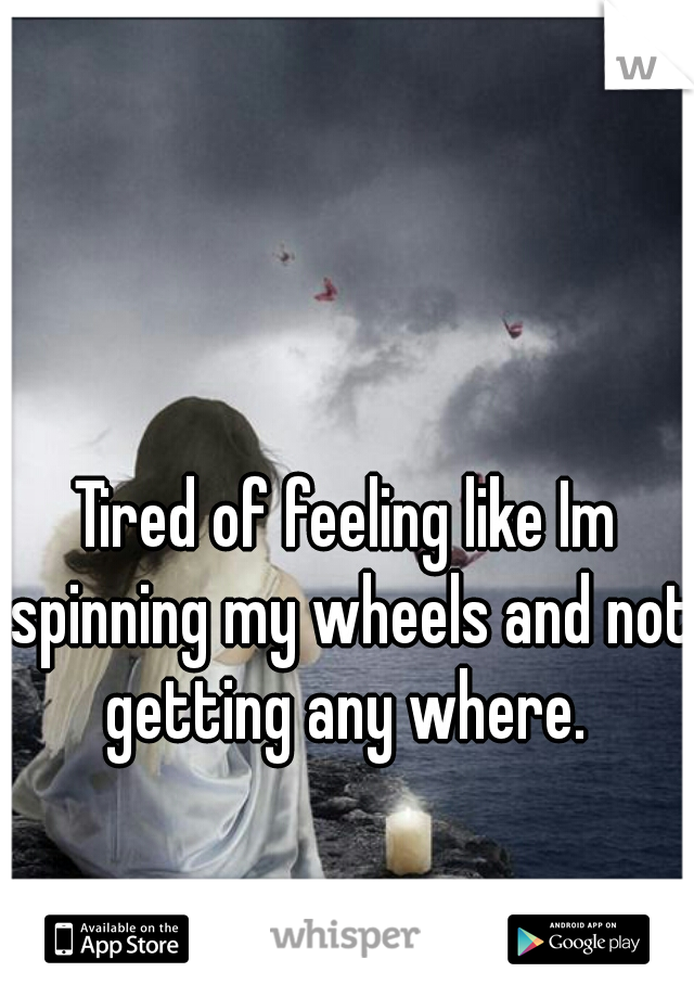 Tired of feeling like Im spinning my wheels and not getting any where. 