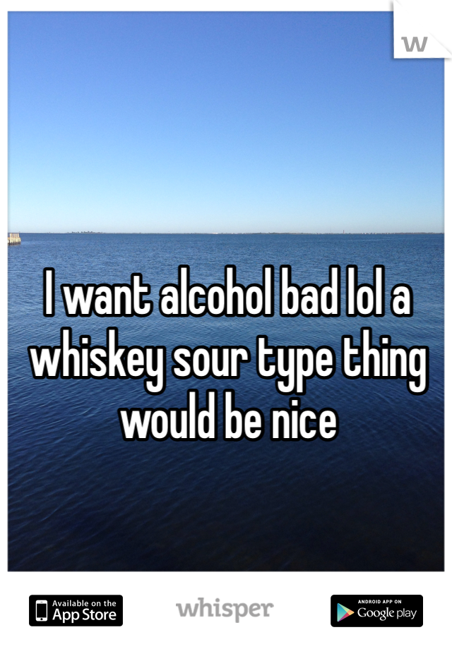 I want alcohol bad lol a whiskey sour type thing would be nice 