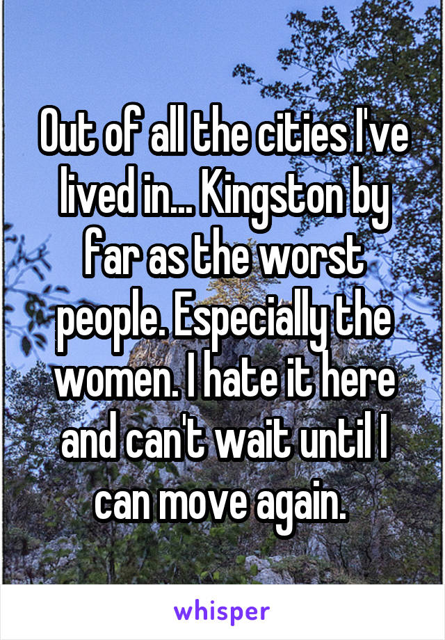 Out of all the cities I've lived in... Kingston by far as the worst people. Especially the women. I hate it here and can't wait until I can move again. 