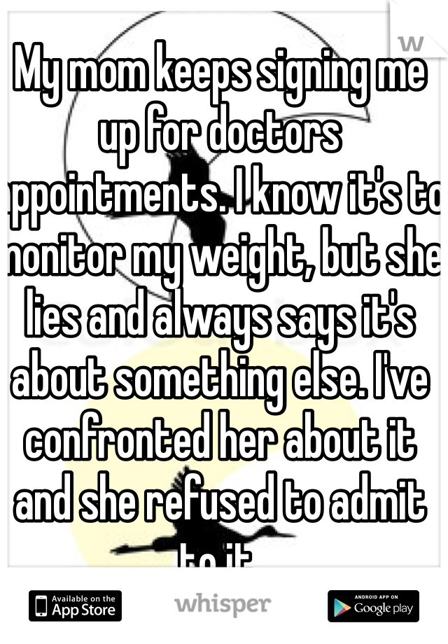 My mom keeps signing me up for doctors appointments. I know it's to monitor my weight, but she lies and always says it's about something else. I've confronted her about it and she refused to admit to it. 