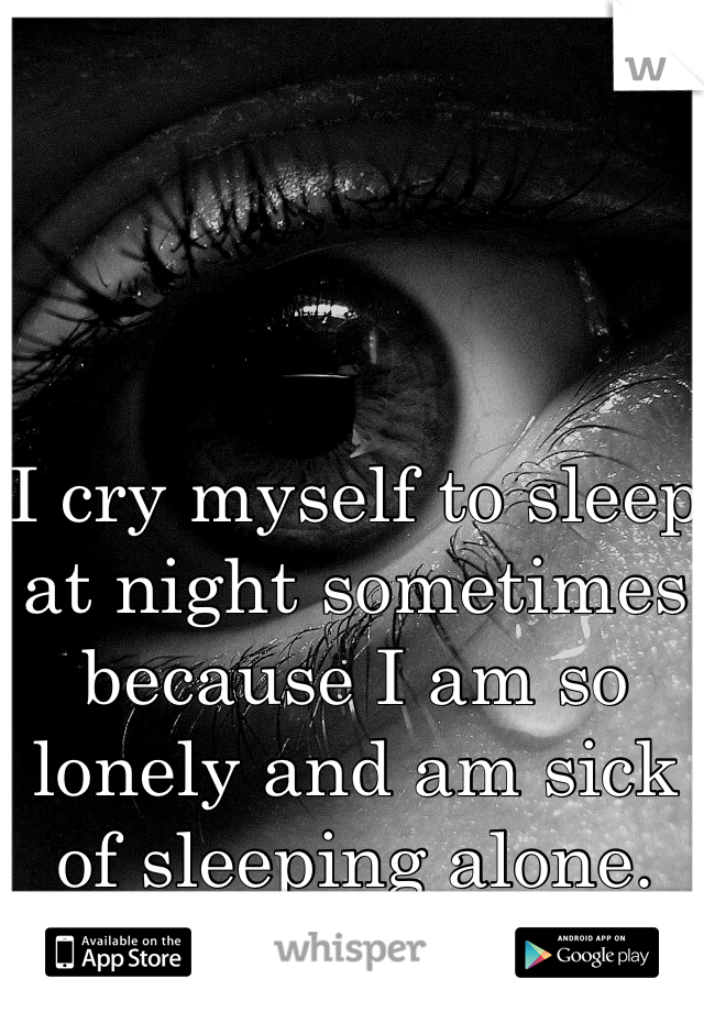 I cry myself to sleep at night sometimes because I am so lonely and am sick of sleeping alone.