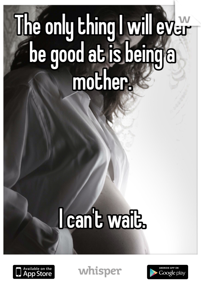 The only thing I will ever be good at is being a mother. 




I can't wait. 