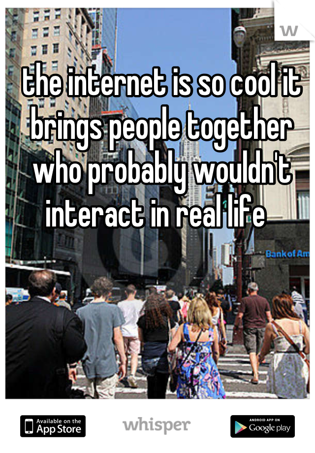 the internet is so cool it brings people together who probably wouldn't interact in real life  