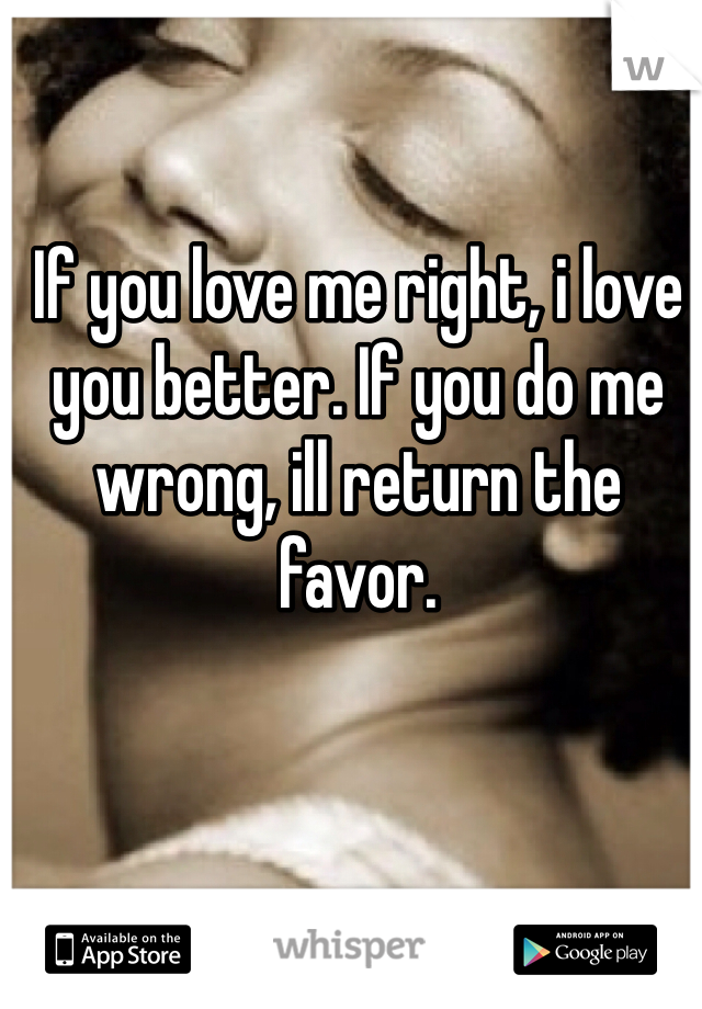 If you love me right, i love you better. If you do me wrong, ill return the favor.