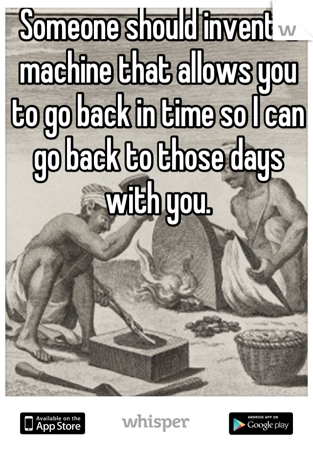 Someone should invent a machine that allows you to go back in time so I can go back to those days with you.