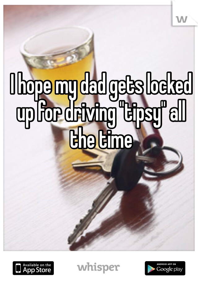 I hope my dad gets locked up for driving "tipsy" all the time