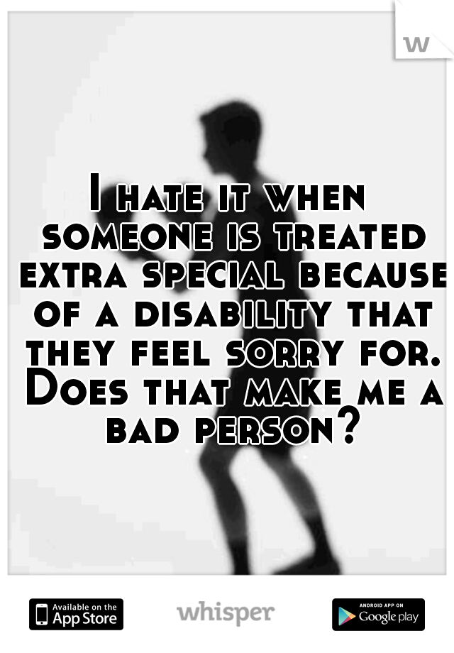 I hate it when someone is treated extra special because of a disability that they feel sorry for. Does that make me a bad person?