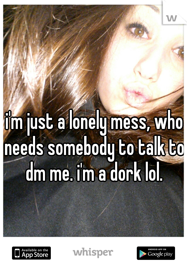 i'm just a lonely mess, who needs somebody to talk to. dm me. i'm a dork lol. 