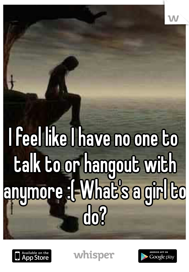 I feel like I have no one to talk to or hangout with anymore :( What's a girl to do?