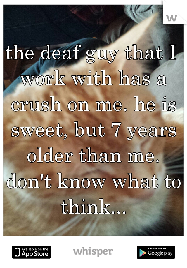 the deaf guy that I work with has a crush on me. he is sweet, but 7 years older than me. don't know what to think...
 