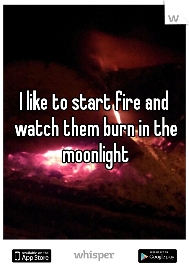 I like to start fire and watch them burn in the moonlight