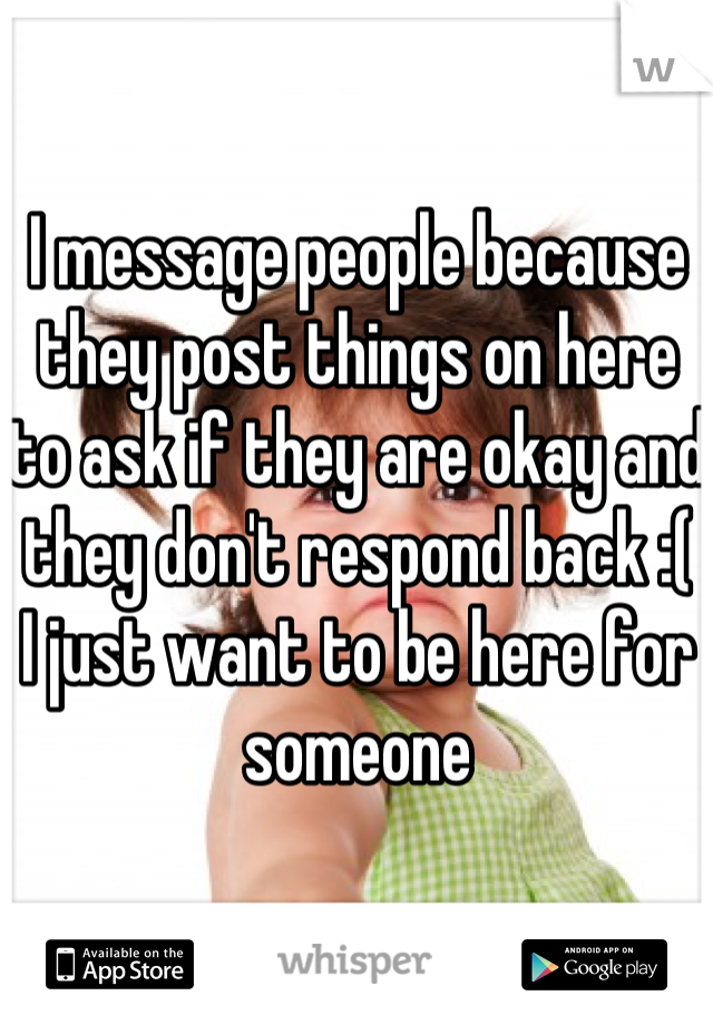 I message people because they post things on here to ask if they are okay and they don't respond back :( 
I just want to be here for someone 