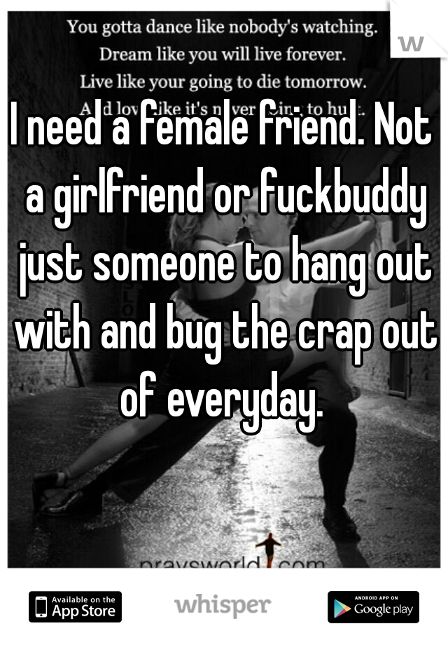 I need a female friend. Not a girlfriend or fuckbuddy just someone to hang out with and bug the crap out of everyday. 