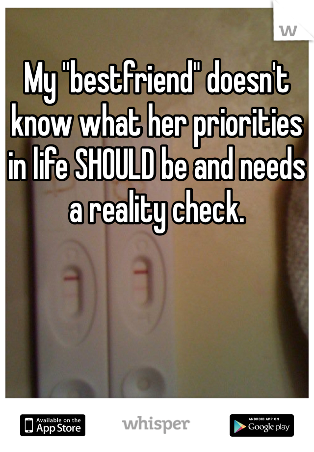 My "bestfriend" doesn't know what her priorities in life SHOULD be and needs a reality check.