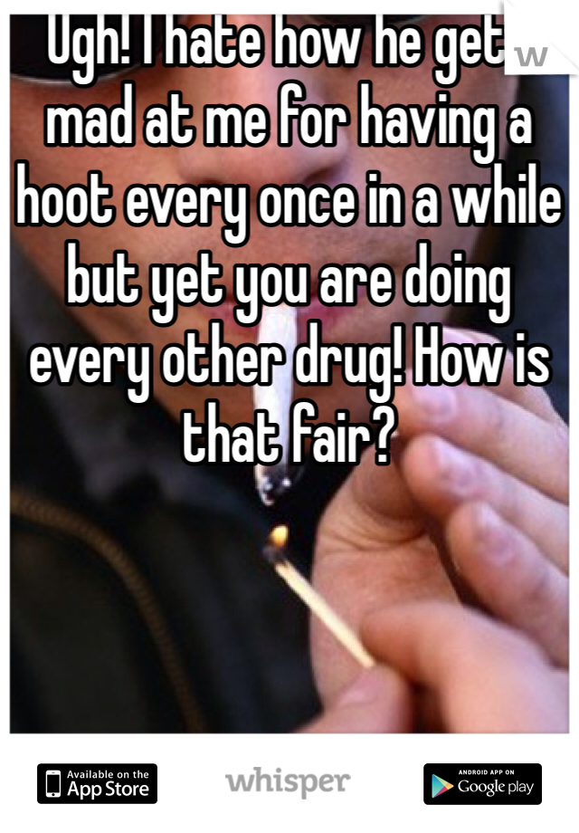 Ugh! I hate how he gets mad at me for having a hoot every once in a while but yet you are doing every other drug! How is that fair? 