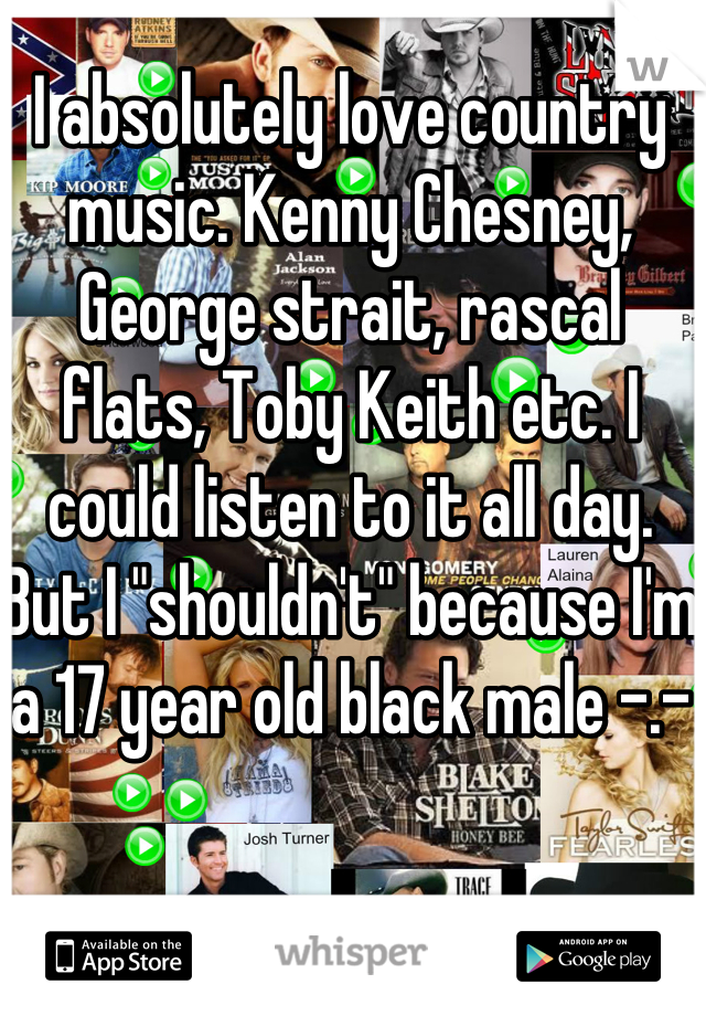 I absolutely love country music. Kenny Chesney, George strait, rascal flats, Toby Keith etc. I could listen to it all day. But I "shouldn't" because I'm a 17 year old black male -.-