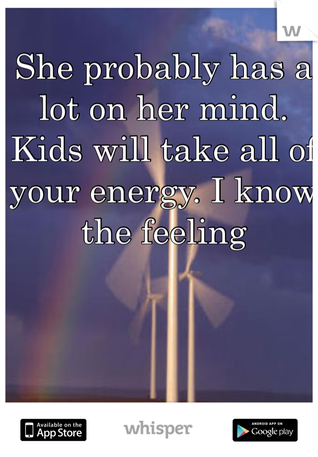 She probably has a lot on her mind. Kids will take all of your energy. I know the feeling 