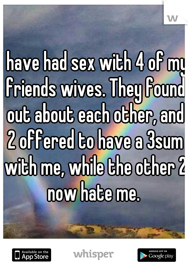 I have had sex with 4 of my friends wives. They found out about each other, and 2 offered to have a 3sum with me, while the other 2 now hate me. 