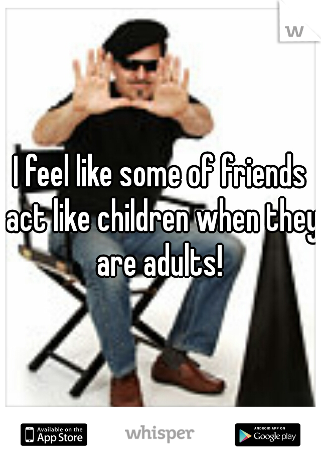 I feel like some of friends act like children when they are adults! 