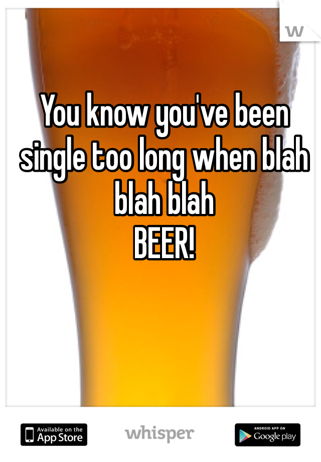 You know you've been single too long when blah blah blah   
BEER!