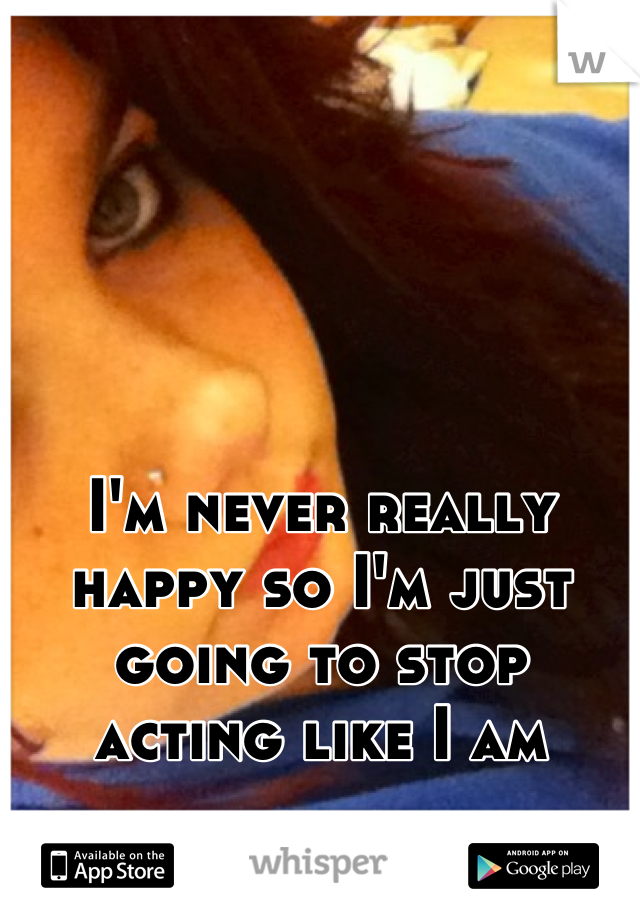 I'm never really happy so I'm just going to stop 
acting like I am