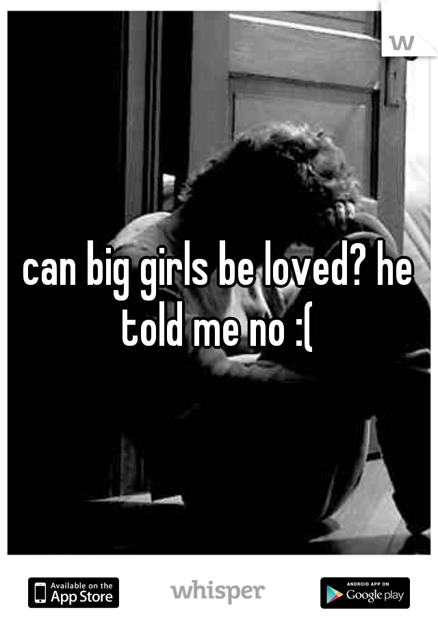 can big girls be loved? he told me no :( 