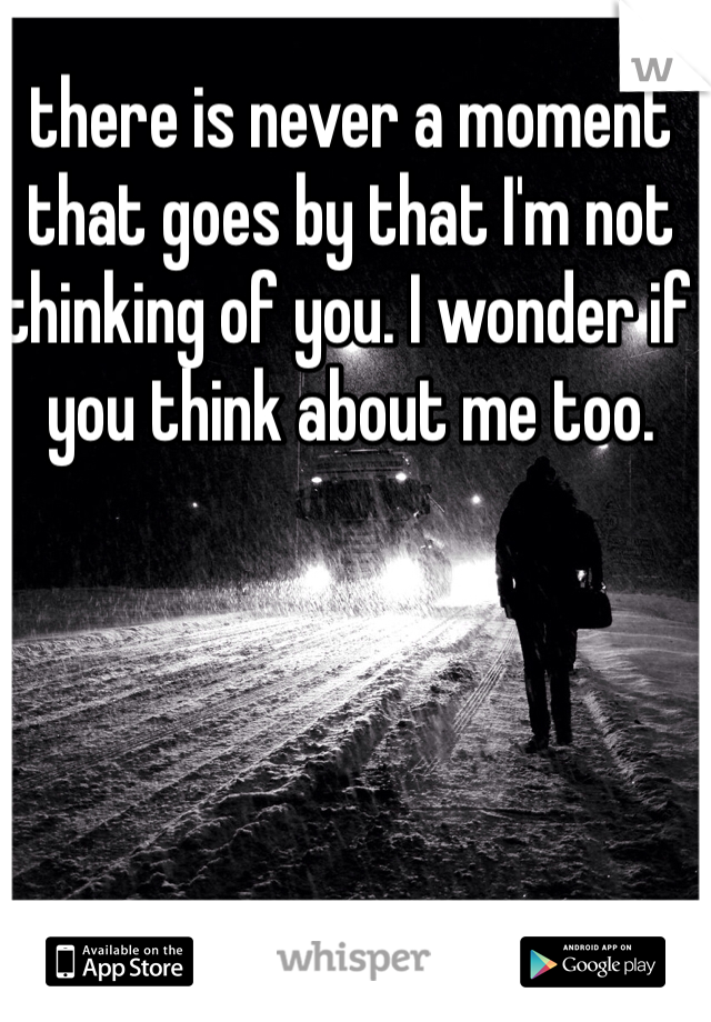 there is never a moment that goes by that I'm not thinking of you. I wonder if you think about me too. 